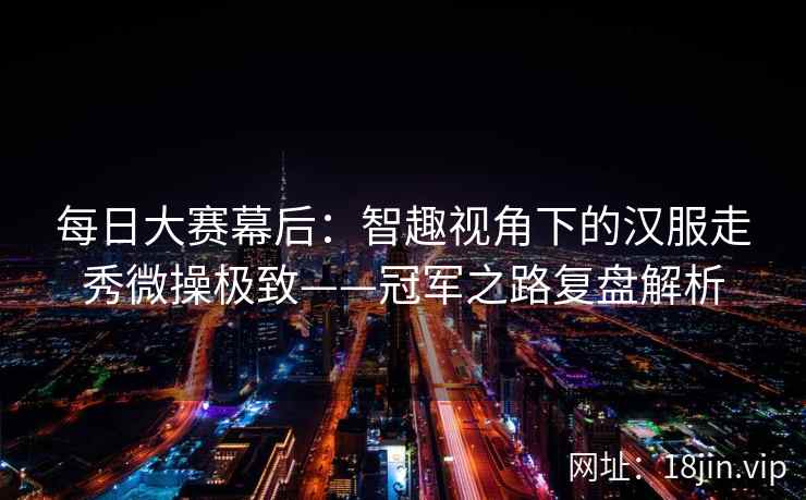 每日大赛幕后:智趣视角下的汉服走秀微操极致——冠军之路复盘解析 每日大赛幕后:智趣视角下的汉服走秀微操极致——冠军之路复盘解析
