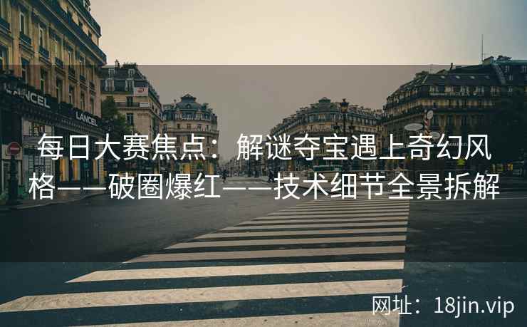 每日大赛焦点:解谜夺宝遇上奇幻风格——破圈爆红——技术细节全景拆解 每日大赛焦点:解谜夺宝遇上奇幻风格——破圈爆红——技术细节全景拆解