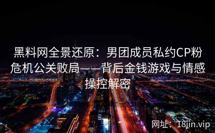 黑料网全景还原:男团成员私约CP粉危机公关败局——背后金钱游戏与情感操控解密 黑料网全景还原:男团成员私约CP粉危机公关败局——背后金钱游戏与情感操控解密