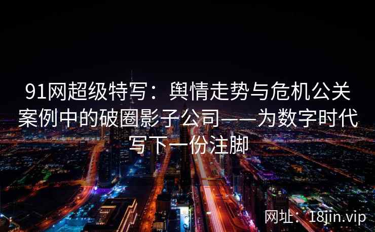 91网超级特写:舆情走势与危机公关案例中的破圈影子公司——为数字时代写下一份注脚 91网超级特写:舆情走势与危机公关案例中的破圈影子公司——为数字时代写下一份注脚