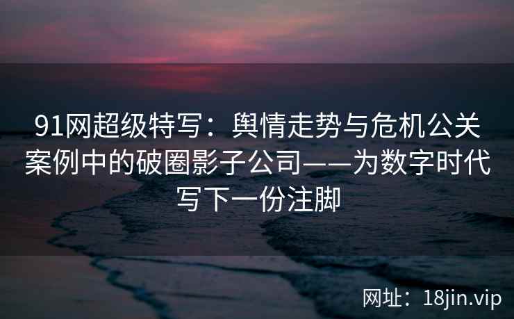 91网超级特写:舆情走势与危机公关案例中的破圈影子公司——为数字时代写下一份注脚 91网超级特写:舆情走势与危机公关案例中的破圈影子公司——为数字时代写下一份注脚