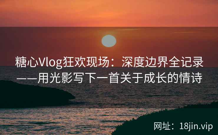 糖心Vlog狂欢现场:深度边界全记录——用光影写下一首关于成长的情诗 糖心Vlog狂欢现场:深度边界全记录——用光影写下一首关于成长的情诗