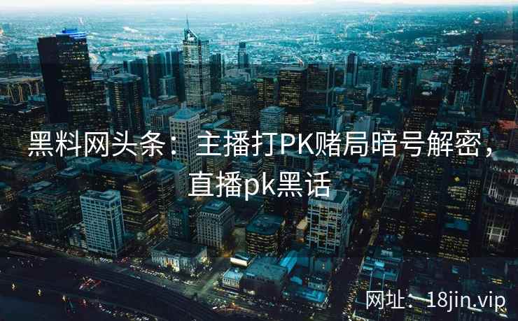黑料网头条:主播打PK赌局暗号解密,直播pk黑话 黑料网头条:主播打PK赌局暗号解密,直播pk黑话