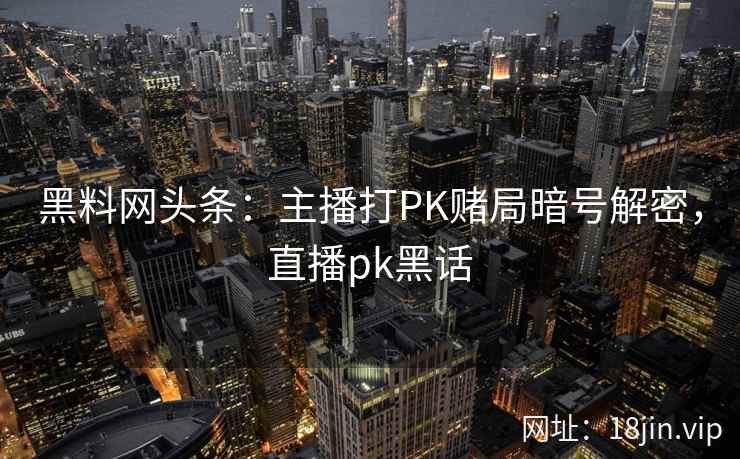 黑料网头条:主播打PK赌局暗号解密,直播pk黑话 黑料网头条:主播打PK赌局暗号解密,直播pk黑话
