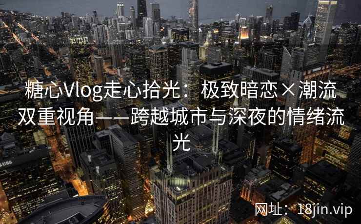 糖心Vlog走心拾光：极致暗恋×潮流双重视角——跨越城市与深夜的情绪流光