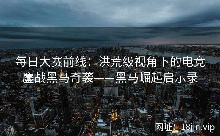 每日大赛前线：洪荒级视角下的电竞鏖战黑马奇袭——黑马崛起启示录