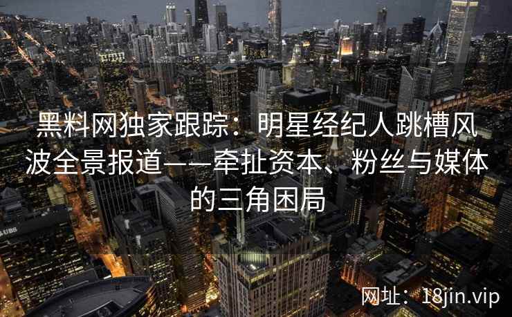 黑料网独家跟踪:明星经纪人跳槽风波全景报道——牵扯资本、粉丝与媒体的三角困局 黑料网独家跟踪:明星经纪人跳槽风波全景报道——牵扯资本、粉丝与媒体的三角困局