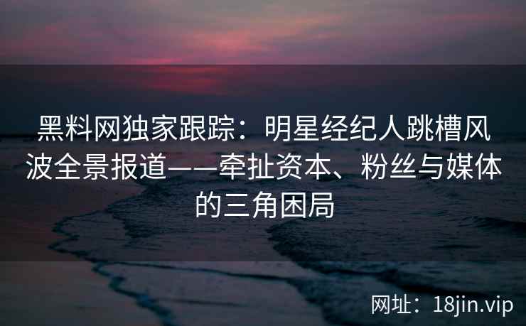 黑料网独家跟踪:明星经纪人跳槽风波全景报道——牵扯资本、粉丝与媒体的三角困局 黑料网独家跟踪:明星经纪人跳槽风波全景报道——牵扯资本、粉丝与媒体的三角困局