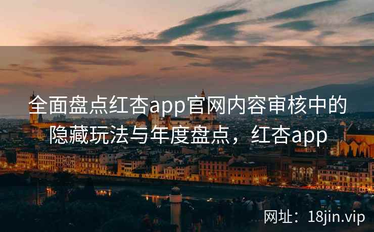 全面盘点红杏app官网内容审核中的隐藏玩法与年度盘点,红杏app 全面盘点红杏app官网内容审核中的隐藏玩法与年度盘点,红杏app