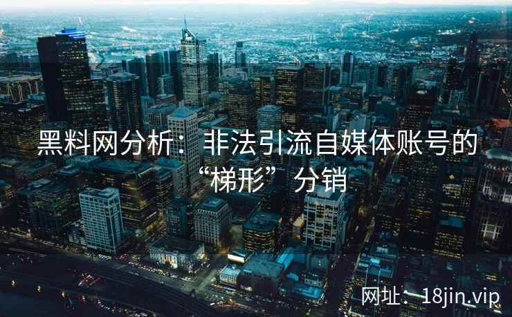 黑料网分析:非法引流自媒体账号的“梯形”分销 黑料网分析:非法引流自媒体账号的“梯形”分销