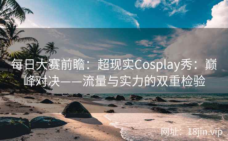 每日大赛前瞻:超现实Cosplay秀:巅峰对决——流量与实力的双重检验 每日大赛前瞻:超现实Cosplay秀:巅峰对决——流量与实力的双重检验