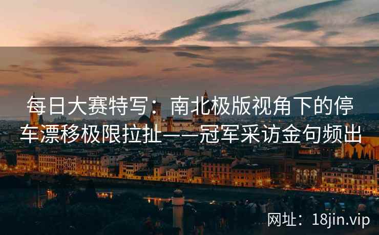每日大赛特写:南北极版视角下的停车漂移极限拉扯——冠军采访金句频出 每日大赛特写:南北极版视角下的停车漂移极限拉扯——冠军采访金句频出