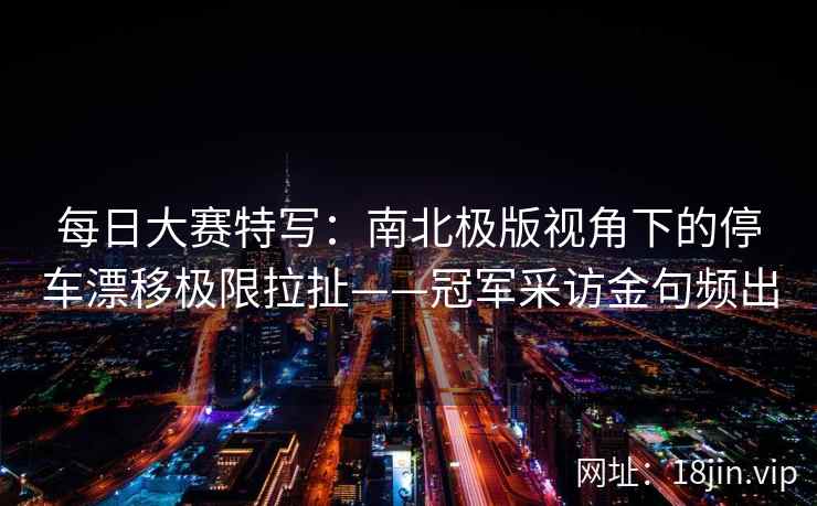 每日大赛特写:南北极版视角下的停车漂移极限拉扯——冠军采访金句频出 每日大赛特写:南北极版视角下的停车漂移极限拉扯——冠军采访金句频出