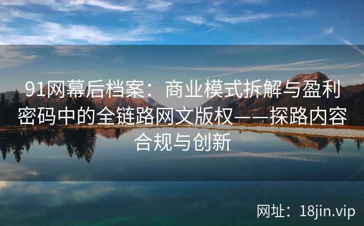 91网幕后档案:商业模式拆解与盈利密码中的全链路网文版权——探路内容合规与创新 91网幕后档案:商业模式拆解与盈利密码中的全链路网文版权——探路内容合规与创新
