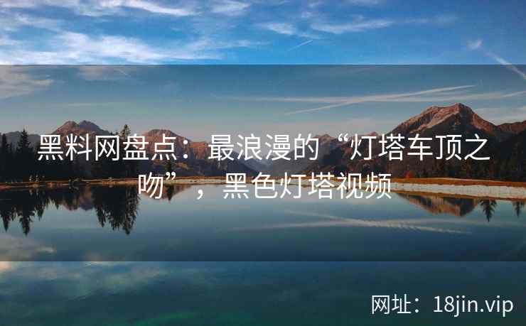 黑料网盘点：最浪漫的“灯塔车顶之吻”，黑色灯塔视频