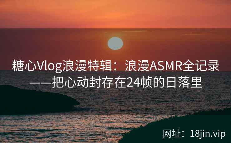 糖心Vlog浪漫特辑:浪漫ASMR全记录——把心动封存在24帧的日落里 糖心Vlog浪漫特辑:浪漫ASMR全记录——把心动封存在24帧的日落里