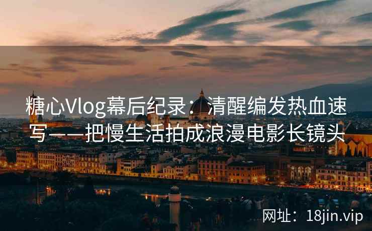 糖心Vlog幕后纪录：清醒编发热血速写——把慢生活拍成浪漫电影长镜头