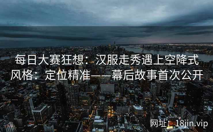 每日大赛狂想：汉服走秀遇上空降式风格：定位精准——幕后故事首次公开