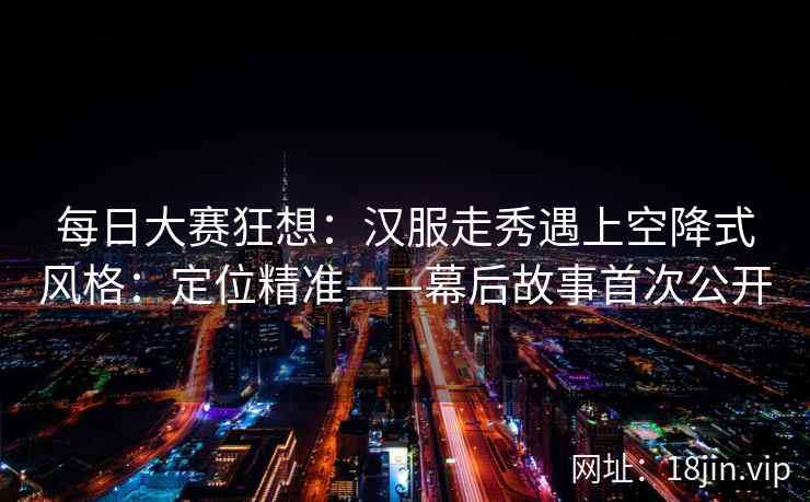 每日大赛狂想：汉服走秀遇上空降式风格：定位精准——幕后故事首次公开