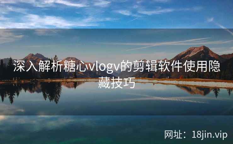 深入解析糖心vlogv的剪辑软件使用隐藏技巧 深入解析糖心vlogv的剪辑软件使用隐藏技巧