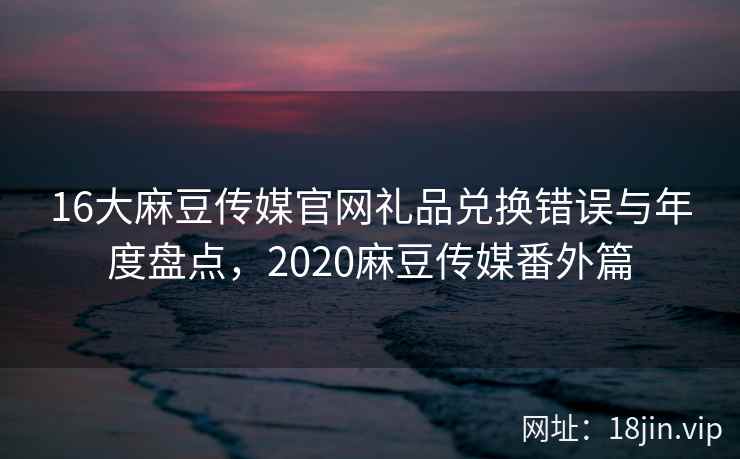 16大麻豆传媒官网礼品兑换错误与年度盘点,2020麻豆传媒番外篇 16大麻豆传媒官网礼品兑换错误与年度盘点,2020麻豆传媒番外篇