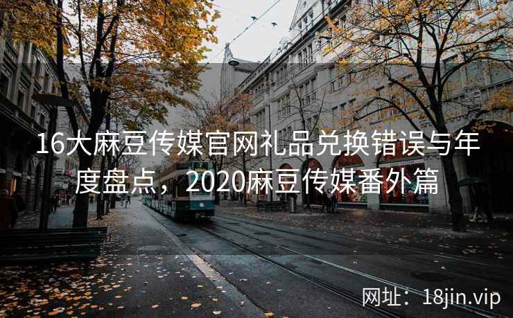 16大麻豆传媒官网礼品兑换错误与年度盘点,2020麻豆传媒番外篇 16大麻豆传媒官网礼品兑换错误与年度盘点,2020麻豆传媒番外篇