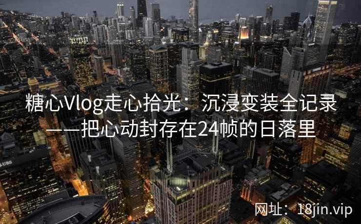 糖心Vlog走心拾光:沉浸变装全记录——把心动封存在24帧的日落里 糖心Vlog走心拾光:沉浸变装全记录——把心动封存在24帧的日落里