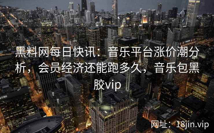 黑料网每日快讯：音乐平台涨价潮分析，会员经济还能跑多久，音乐包黑胶vip