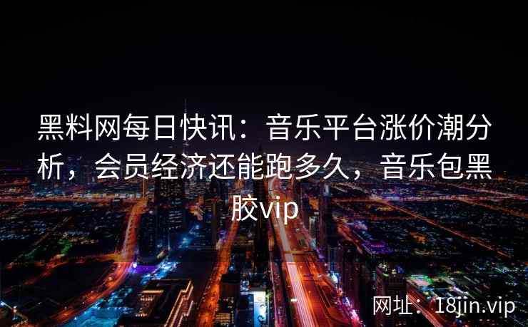 黑料网每日快讯：音乐平台涨价潮分析，会员经济还能跑多久，音乐包黑胶vip