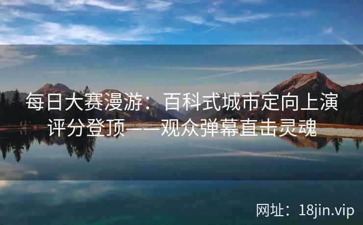 每日大赛漫游:百科式城市定向上演评分登顶——观众弹幕直击灵魂 每日大赛漫游:百科式城市定向上演评分登顶——观众弹幕直击灵魂