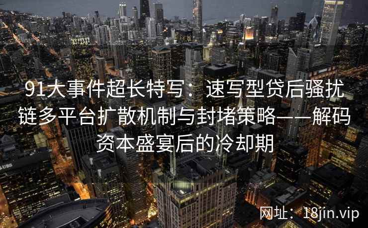 91大事件超长特写:速写型贷后骚扰链多平台扩散机制与封堵策略——解码资本盛宴后的冷却期 91大事件超长特写:速写型贷后骚扰链多平台扩散机制与封堵策略——解码资本盛宴后的冷却期