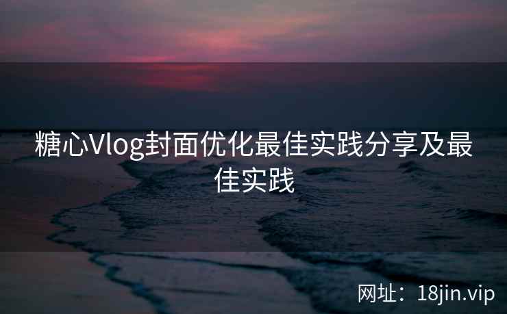 糖心Vlog封面优化最佳实践分享及最佳实践 糖心Vlog封面优化最佳实践分享及最佳实践