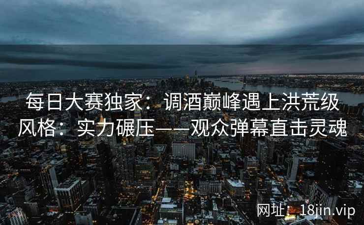 每日大赛独家:调酒巅峰遇上洪荒级风格:实力碾压——观众弹幕直击灵魂 每日大赛独家:调酒巅峰遇上洪荒级风格:实力碾压——观众弹幕直击灵魂