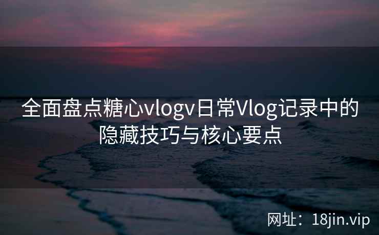 全面盘点糖心vlogv日常Vlog记录中的隐藏技巧与核心要点 全面盘点糖心vlogv日常Vlog记录中的隐藏技巧与核心要点