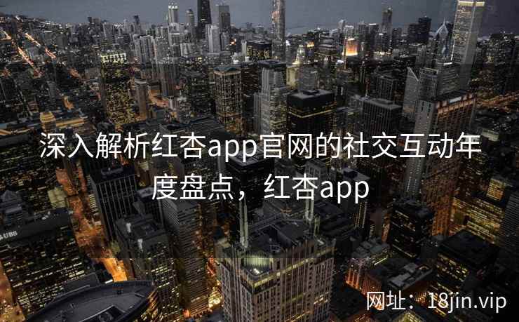 深入解析红杏app官网的社交互动年度盘点,红杏app 深入解析红杏app官网的社交互动年度盘点,红杏app