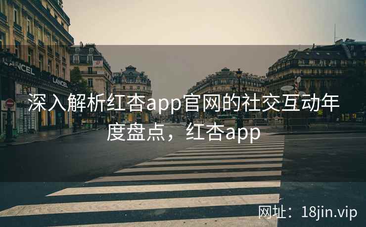 深入解析红杏app官网的社交互动年度盘点,红杏app 深入解析红杏app官网的社交互动年度盘点,红杏app