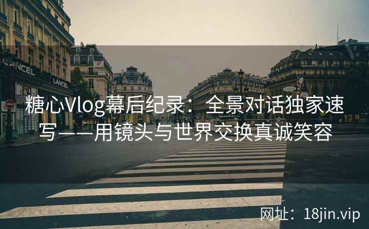 糖心Vlog幕后纪录：全景对话独家速写——用镜头与世界交换真诚笑容