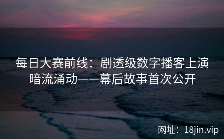 每日大赛前线:剧透级数字播客上演暗流涌动——幕后故事首次公开 每日大赛前线:剧透级数字播客上演暗流涌动——幕后故事首次公开