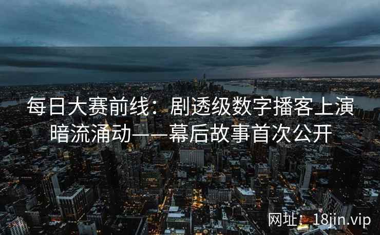 每日大赛前线:剧透级数字播客上演暗流涌动——幕后故事首次公开 每日大赛前线:剧透级数字播客上演暗流涌动——幕后故事首次公开