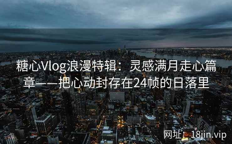 糖心Vlog浪漫特辑：灵感满月走心篇章——把心动封存在24帧的日落里