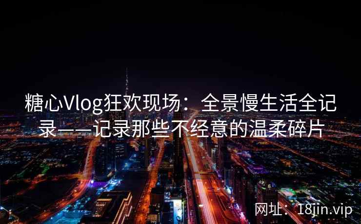 糖心Vlog狂欢现场:全景慢生活全记录——记录那些不经意的温柔碎片 糖心Vlog狂欢现场:全景慢生活全记录——记录那些不经意的温柔碎片