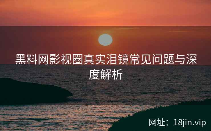 黑料网影视圈真实泪镜常见问题与深度解析