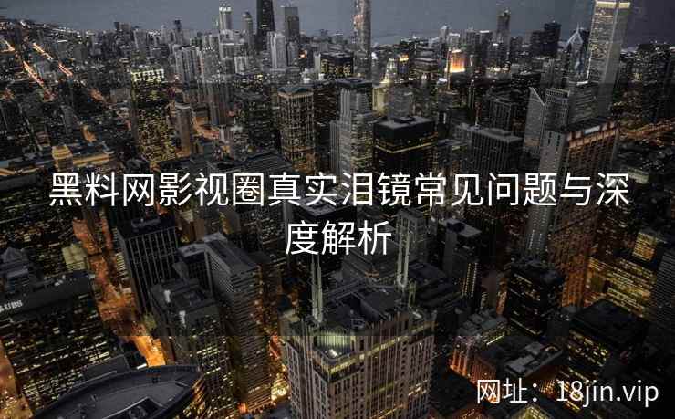 黑料网影视圈真实泪镜常见问题与深度解析