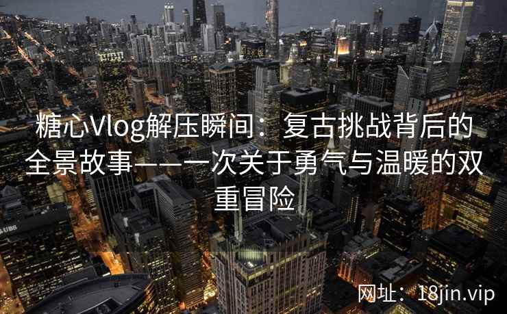 糖心Vlog解压瞬间:复古挑战背后的全景故事——一次关于勇气与温暖的双重冒险 糖心Vlog解压瞬间:复古挑战背后的全景故事——一次关于勇气与温暖的双重冒险