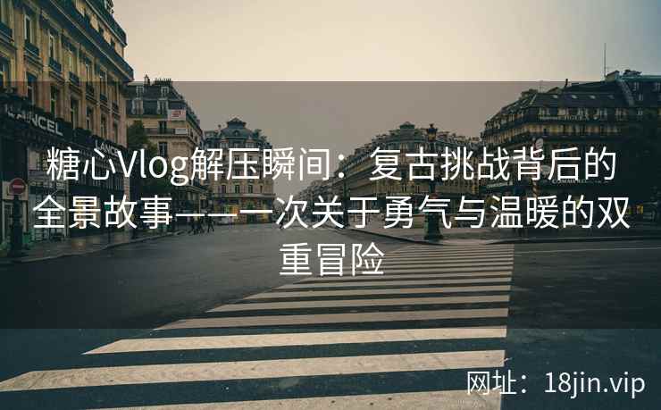 糖心Vlog解压瞬间:复古挑战背后的全景故事——一次关于勇气与温暖的双重冒险 糖心Vlog解压瞬间:复古挑战背后的全景故事——一次关于勇气与温暖的双重冒险