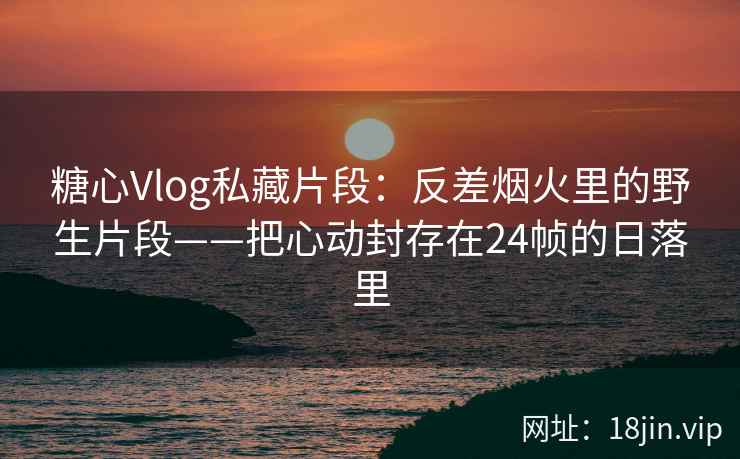 糖心Vlog私藏片段：反差烟火里的野生片段——把心动封存在24帧的日落里