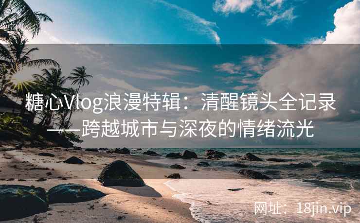糖心Vlog浪漫特辑：清醒镜头全记录——跨越城市与深夜的情绪流光
