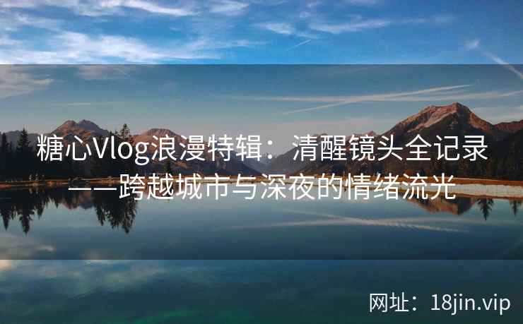 糖心Vlog浪漫特辑：清醒镜头全记录——跨越城市与深夜的情绪流光