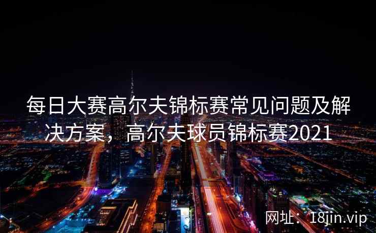 每日大赛高尔夫锦标赛常见问题及解决方案，高尔夫球员锦标赛2021