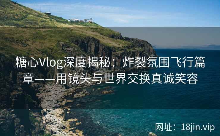 糖心Vlog深度揭秘：炸裂氛围飞行篇章——用镜头与世界交换真诚笑容